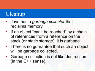 Cleanup
 Java has a garbage collector that
 reclaims memory.
 If an object “can’t be reached” by a chain
 of references from a reference on the
 stack (or static storage), it is garbage.
 There is no guarantee that such an object
 will be garbage collected.
 Garbage collection is not like destruction
 (in the C++ sense).
 