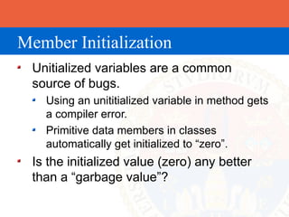 Member Initialization
  Unitialized variables are a common
  source of bugs.
    Using an unititialized variable in method gets
    a compiler error.
    Primitive data members in classes
    automatically get initialized to “zero”.
  Is the initialized value (zero) any better
  than a “garbage value”?
 