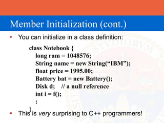 Member Initialization (cont.)
  You can initialize in a class definition:
      class Notebook {
         long ram = 1048576;
         String name = new String(“IBM”);
         float price = 1995.00;
         Battery bat = new Battery();
         Disk d; // a null reference
         int i = f();
         :
      }
  This is very surprising to C++ programmers!
 