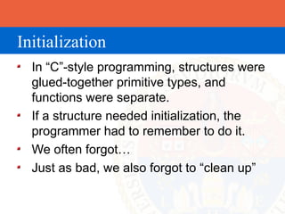Initialization
  In “C”-style programming, structures were
  glued-together primitive types, and
  functions were separate.
  If a structure needed initialization, the
  programmer had to remember to do it.
  We often forgot…
  Just as bad, we also forgot to “clean up”
 