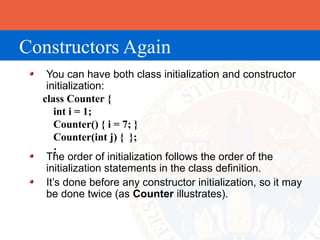 Constructors Again
   You can have both class initialization and constructor
   initialization:
  class Counter {
      int i = 1;
      Counter() { i = 7; }
      Counter(int j) { };
      :
   The order of initialization follows the order of the
   initialization statements in the class definition.
   It’s done before any constructor initialization, so it may
   be done twice (as Counter illustrates).
 