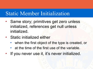 Static Member Initialization
  Same story; primitives get zero unless
  initialized, references get null unless
  initialized.
  Static initialized either
    when the first object of the type is created, or
    at the time of the first use of the variable.
  If you never use it, it’s never initialized.
 