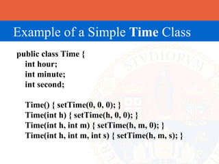 Example of a Simple Time Class
public class Time {
  int hour;
  int minute;
  int second;

  Time() { setTime(0, 0, 0); }
  Time(int h) { setTime(h, 0, 0); }
  Time(int h, int m) { setTime(h, m, 0); }
  Time(int h, int m, int s) { setTime(h, m, s); }
 