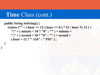 Time Class (cont.)
    public String toString() {
      return (“” + ( hour == 12 || hour == 0 ) ? 12 : hour % 12 ) +
        ":" + ( minute < 10 ? "0" : "" ) + minute +
        ":" + ( second < 10 ? "0" : "" ) + second +
        ( hour < 12 ? " AM" : " PM" ) ;
    }
}
 