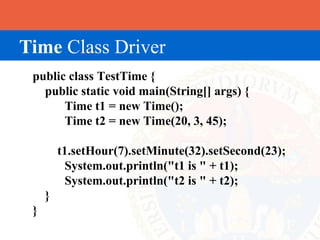 Time Class Driver
 public class TestTime {
   public static void main(String[] args) {
       Time t1 = new Time();
       Time t2 = new Time(20, 3, 45);

         t1.setHour(7).setMinute(32).setSecond(23);
          System.out.println("t1 is " + t1);
          System.out.println("t2 is " + t2);
     }
 }
 
