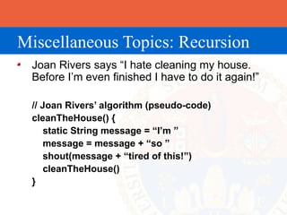 Miscellaneous Topics: Recursion
 Joan Rivers says “I hate cleaning my house.
 Before I’m even finished I have to do it again!”

 // Joan Rivers’ algorithm (pseudo-code)
 cleanTheHouse() {
     static String message = “I’m ”
     message = message + “so ”
     shout(message + “tired of this!”)
     cleanTheHouse()
 }
 