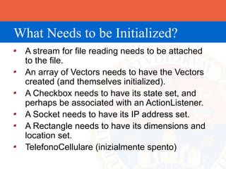 What Needs to be Initialized?
  A stream for file reading needs to be attached
  to the file.
  An array of Vectors needs to have the Vectors
  created (and themselves initialized).
  A Checkbox needs to have its state set, and
  perhaps be associated with an ActionListener.
  A Socket needs to have its IP address set.
  A Rectangle needs to have its dimensions and
  location set.
  TelefonoCellulare (inizialmente spento)
 
