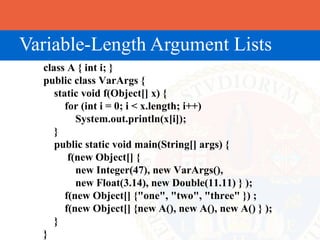 Variable-Length Argument Lists
  class A { int i; }
  public class VarArgs {
     static void f(Object[] x) {
        for (int i = 0; i < x.length; i++)
           System.out.println(x[i]);
     }
     public static void main(String[] args) {
         f(new Object[] {
           new Integer(47), new VarArgs(),
           new Float(3.14), new Double(11.11) } );
        f(new Object[] {"one", "two", "three" }) ;
        f(new Object[] {new A(), new A(), new A() } );
     }
  }
 