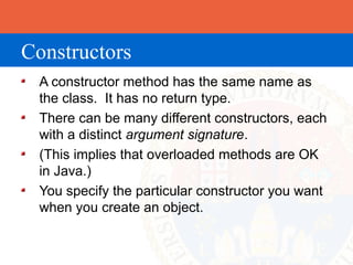 Constructors
 A constructor method has the same name as
 the class. It has no return type.
 There can be many different constructors, each
 with a distinct argument signature.
 (This implies that overloaded methods are OK
 in Java.)
 You specify the particular constructor you want
 when you create an object.
 