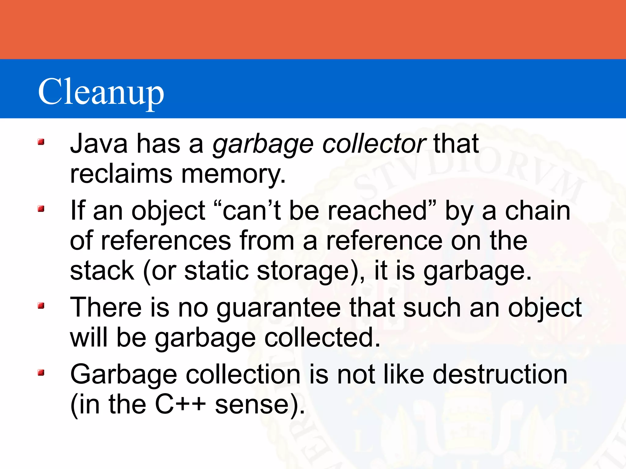 Cleanup
 Java has a garbage collector that
 reclaims memory.
 If an object “can’t be reached” by a chain
 of references from a reference on the
 stack (or static storage), it is garbage.
 There is no guarantee that such an object
 will be garbage collected.
 Garbage collection is not like destruction
 (in the C++ sense).
 