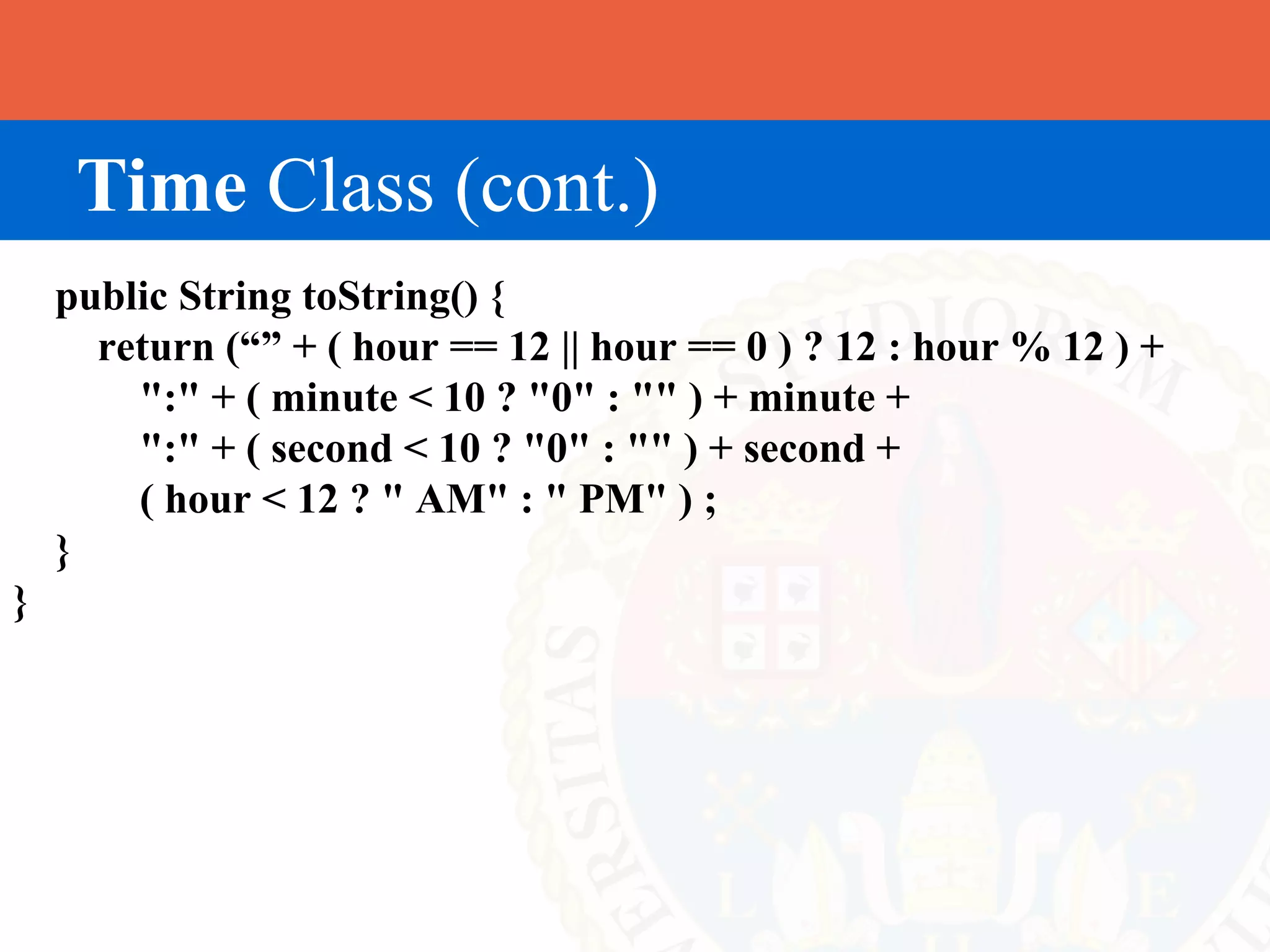 Time Class (cont.)
    public String toString() {
      return (“” + ( hour == 12 || hour == 0 ) ? 12 : hour % 12 ) +
        ":" + ( minute < 10 ? "0" : "" ) + minute +
        ":" + ( second < 10 ? "0" : "" ) + second +
        ( hour < 12 ? " AM" : " PM" ) ;
    }
}
 