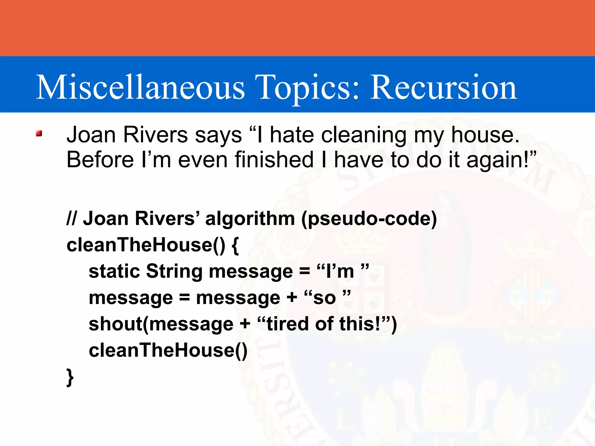 Miscellaneous Topics: Recursion
 Joan Rivers says “I hate cleaning my house.
 Before I’m even finished I have to do it again!”

 // Joan Rivers’ algorithm (pseudo-code)
 cleanTheHouse() {
     static String message = “I’m ”
     message = message + “so ”
     shout(message + “tired of this!”)
     cleanTheHouse()
 }
 