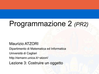 Programmazione 2 (PR2)

Maurizio ATZORI
Dipartimento di Matematica ed Informatica
Università di Cagliari
http:/riemann.unica.it/~atzori/
Lezione 3: Costruire un oggetto
 