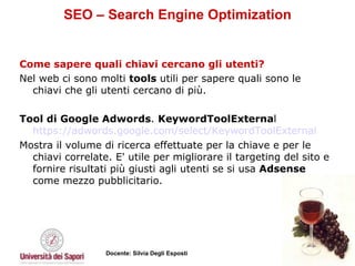 SEO – Search Engine Optimization Come sapere quali chiavi cercano gli utenti?  Nel web ci sono molti  tools  utili per sapere quali sono le chiavi che gli utenti cercano di più. Tool di Google Adwords .  KeywordToolExterna l https://adwords.google.com/select/KeywordToolExternal Mostra il volume di ricerca effettuate per la chiave e per le chiavi correlate. E' utile per migliorare il targeting del sito e fornire risultati più giusti agli utenti se si usa  Adsense  come mezzo pubblicitario.  