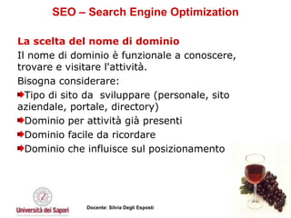 SEO – Search Engine Optimization La scelta del nome di dominio   Il nome di dominio è funzionale a conoscere, trovare e visitare l'attività. Bisogna considerare: Tipo di sito da  sviluppare (personale, sito aziendale, portale, directory) Dominio per attività già presenti  Dominio facile da ricordare  Dominio che influisce sul posizionamento  