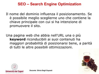 SEO – Search Engine Optimization Il nome del dominio influenza il posizionamento. Se è possibile meglio sceglierne uno che contiene la chiave principale con cui si ha intenzione di promuovere il sito.  Una pagina web che abbia nell'URL una o più  keyword  riconducibili ai suoi contenuti ha maggiori probabilità di posizionarsi bene, a parità di tutti le altre possibili ottimizzazioni. 