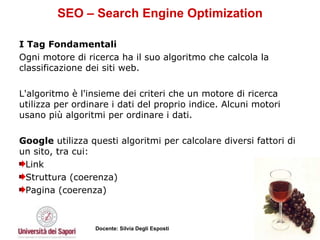 SEO – Search Engine Optimization I Tag Fondamentali  Ogni motore di ricerca ha il suo algoritmo che calcola la classificazione dei siti web.  L'algoritmo è l'insieme dei criteri che un motore di ricerca utilizza per ordinare i dati del proprio indice. Alcuni motori usano più algoritmi per ordinare i dati.  Google  utilizza questi algoritmi per calcolare diversi fattori di un sito, tra cui:  Link Struttura (coerenza) Pagina (coerenza) 