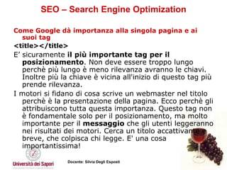 SEO – Search Engine Optimization Come Google dà importanza alla singola pagina e ai suoi tag <title></title>   E’ sicuramente  il più importante tag per il posizionamento . Non deve essere troppo lungo perchè più lungo è meno rilevanza avranno le chiavi. Inoltre più la chiave è vicina all'inizio di questo tag più prende rilevanza.  I motori si fidano di cosa scrive un webmaster nel titolo perchè è la presentazione della pagina. Ecco perchè gli attribuiscono tutta questa importanza. Questo tag non è fondamentale solo per il posizionamento, ma molto importante per il  messaggio  che gli utenti leggeranno nei risultati dei motori. Cerca un titolo accattivante e breve, che colpisca chi legge. E' una cosa importantissima!   