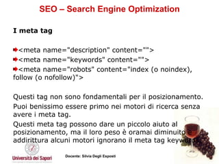 SEO – Search Engine Optimization I meta tag  <meta name="description" content="">  <meta name="keywords" content="">  <meta name="robots" content="index (o noindex), follow (o nofollow)">  Questi tag non sono fondamentali per il posizionamento.  Puoi benissimo essere primo nei motori di ricerca senza avere i meta tag.  Questi meta tag possono dare un piccolo aiuto al posizionamento, ma il loro peso è oramai diminuito e addirittura alcuni motori ignorano il meta tag keywords.  