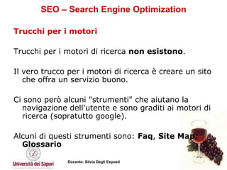 SEO – Search Engine Optimization Trucchi per i motori Trucchi per i motori di ricerca  non esistono .  Il vero trucco per i motori di ricerca è creare un sito che offra un servizio buono.  Ci sono però alcuni "strumenti" che aiutano la navigazione dell'utente e sono graditi ai motori di ricerca (sopratutto google).  Alcuni di questi strumenti sono:  Faq ,  Site Map ,  Glossario 