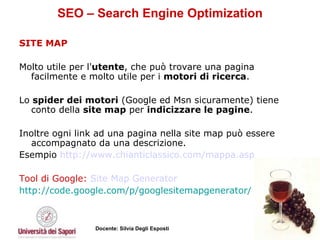 SEO – Search Engine Optimization SITE MAP Molto utile per l' utente , che può trovare una pagina facilmente e molto utile per i  motori di ricerca .  Lo  spider dei motori  (Google ed Msn sicuramente) tiene conto della  site map  per  indicizzare le pagine .  Inoltre ogni link ad una pagina nella site map può essere accompagnato da una descrizione. Esempio  http://www.chianticlassico.com/mappa.asp   Tool di Google:  Site  Map   Generator   http://code.google.com/p/googlesitemapgenerator/ 