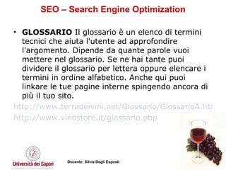 SEO – Search Engine Optimization GLOSSARIO  Il glossario è un elenco di termini tecnici che aiuta l'utente ad approfondire l'argomento. Dipende da quante parole vuoi mettere nel glossario. Se ne hai tante puoi dividere il glossario per lettera oppure elencare i termini in ordine alfabetico. Anche qui puoi linkare le tue pagine interne spingendo ancora di più il tuo sito.  http://www.terradeivini.net/Glossario/GlossarioA.html http://www.vinostore.it/glossario.php   
