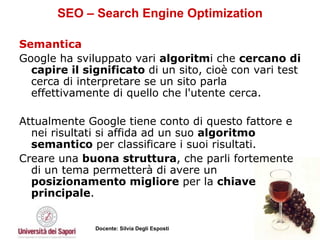 SEO – Search Engine Optimization Semantica Google ha sviluppato vari  algoritm i che  cercano di capire il significato  di un sito, cioè con vari test cerca di interpretare se un sito parla effettivamente di quello che l'utente cerca. Attualmente Google tiene conto di questo fattore e nei risultati si affida ad un suo  algoritmo semantico  per classificare i suoi risultati.  Creare una  buona struttura , che parli fortemente di un tema permetterà di avere un  posizionamento migliore  per la  chiave principale .  