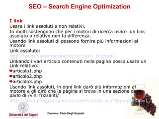 SEO – Search Engine Optimization I link   Usare i link assoluti e non relativi.  In molti sostengono che per i motori di ricerca usare  un link assoluto o relativo non fa differenza. Usando link assoluti di possono fornire più informazioni al motore Link assoluto:  http://www.santamargherita.it/it/vini_frizzanti Linkando i vari articolo contenuti nella pagina posso usare un Link relativo: articolo1.php  articolo2.php  articolo3.php Usando link assoluti, in ogni link darò più informazioni al motore e gli dirò che la pagina si trova in una sezione dove parlo di /vini frizzanti/ http://shop.poggioargentiera.com/scheda.asp?lingua=0&id=1 