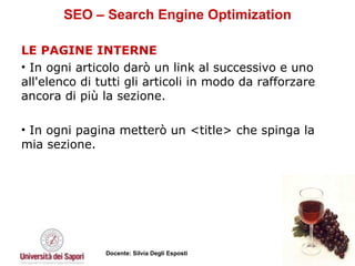SEO – Search Engine Optimization LE PAGINE INTERNE   In ogni articolo darò un link al successivo e uno all'elenco di tutti gli articoli in modo da rafforzare ancora di più la sezione.  In ogni pagina metterò un <title> che spinga la mia sezione.  