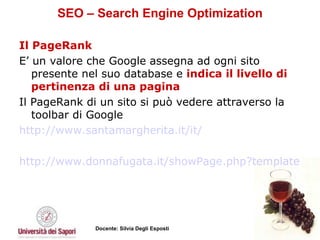 SEO – Search Engine Optimization Il PageRank E’ un valore che Google assegna ad ogni sito presente nel suo database e  indica il livello di pertinenza di una pagina  Il PageRank di un sito si può vedere attraverso la toolbar di Google http://www.santamargherita.it/it/   http://www.donnafugata.it/showPage.php?template=home&masterPage=home.html&id=101   