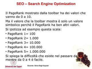 SEO – Search Engine Optimization Il PageRank mostrato dalla toolbar ha dei valori che vanno da 0 a 10.  Ma il valore che la toolbar mostra è solo un valore simbolico perchè il PageRank ha ben altri valori.  Si ipotizza ad esempio questa scala:  PageRank 1= 100 PageRank 2= 1.000 PageRank 3= 10.000 PageRank 4= 100.000 PageRank 5= 1.000.000  Si spiega la difficoltà che esiste nel passare da 4 a 5 mentre da 0 a 4 è facile.  