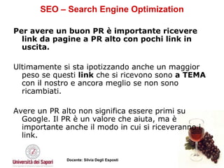SEO – Search Engine Optimization Per avere un buon PR è importante ricevere link da pagine a PR alto con pochi link in uscita. Ultimamente si sta ipotizzando anche un maggior peso se questi  link  che si ricevono sono  a TEMA  con il nostro e ancora meglio se non sono ricambiati.  Avere un PR alto non significa essere primi su Google. Il PR è un valore che aiuta, ma è importante anche il modo in cui si riceveranno i link.  