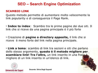 SEO – Search Engine Optimization SCAMBIO LINK  Questo metodo permette di aumentare molto velocemente la link popularity e di conseguenza il Page Rank.  Index to index :  Scambio tra le prime pagine dei due siti. Il link che si riceve da una pagina principale è il più forte Creazione di  pagine o directory apposite,  il link che si riceve  è meno forte del link nella pagina principale. Link a tema : scambio di link tra sezioni e siti che parlano dello stesso argomento,  questo è il metodo migliore per scambiare link! Tra l’altro,  un link inserito in una frase è migliore di un link inserito in un'elenco di link. 