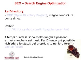 SEO – Search Engine Optimization Le Directory ODP (Open Directory Project) , meglio conosciuta come dmoz Yahoo http://it.docs.yahoo.com/info/aggiungere.html   I tempi di attesa sono molto lunghi e possono arrivare anche a sei mesi. Per Dmoz.org è possibile richiedere lo status del proprio sito nel loro forum.  Link  al forum  