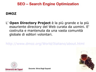 SEO – Search Engine Optimization DMOZ L'  Open Directory Project  è la più grande e la più esauriente directory del Web curata da uomini. E' costruita e mantenuta da una vasta comunità globale di editori volontari. http://www.dmoz.org/World/Italiano/about.html   