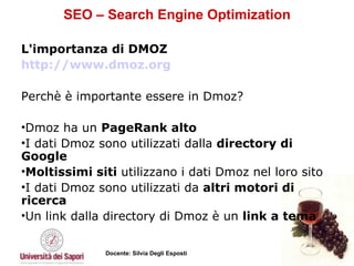 SEO – Search Engine Optimization L'importanza di DMOZ  http://www.dmoz.org Perchè è importante essere in Dmoz?  Dmoz ha un  PageRank alto   I dati Dmoz sono utilizzati dalla  directory di Google   Moltissimi siti  utilizzano i dati Dmoz nel loro sito  I dati Dmoz sono utilizzati da  altri motori di ricerca  Un link dalla directory di Dmoz è un  link a tema   