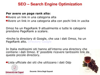 SEO – Search Engine Optimization Per avere un page rank alto:   Avere un link in una categoria alta  Avere un link in una categoria alta con pochi link in uscita  Dmoz ha un PageRank 9 attualmente e tutte le categorie prendono PageRank a scalare.  Anche la directory di Google, che usa i dati Dmoz, ha un PageRank alto.  Directory  Google   In Italia moltissimi siti hanno all'interno una directory che contiene i dati Dmoz. E’ possibile ricevere tantissimi link da queste piccole directory. Lista ufficiale dei siti che utilizzano i dati Odp 
