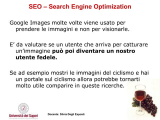 SEO – Search Engine Optimization Google Images molte volte viene usato per prendere le immagini e non per visionarle.  E’ da valutare se un utente che arriva per catturare un’immagine  può poi diventare un nostro utente fedele.   Se ad esempio mostri le immagini del ciclismo e hai un portale sul ciclismo allora potrebbe tornarti molto utile comparire in queste ricerche.  