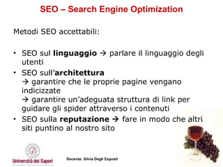 SEO – Search Engine Optimization Metodi SEO accettabili:  SEO sul  linguaggio     parlare il linguaggio degli utenti SEO sull’ architettura   garantire che le proprie pagine vengano indicizzate   garantire un’adeguata struttura di link per guidare gli spider attraverso i contenuti SEO sulla  reputazione     fare in modo che altri siti puntino al nostro sito 