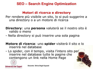 SEO – Search Engine Optimization Motori di ricerca e directory Per rendere più visibile un sito, lo si può suggerire a una directory o a un motore di ricerca Directory : una  persona  valuterà se il nostro sito è valido o meno - Nella directory si può inserire una sola pagina Motore di ricerca : uno  spider  visiterà il sito e lo inserirà nel database - Lo spider, con il tempo, visita l’intero sito per inserire nel database tutte le pagine che contengono un link nella Home Page 