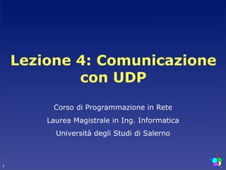 Lezione 4: Comunicazione
            con UDP
         Corso di Programmazione in Rete
        Laurea Magistrale in Ing. Informatica
          Università degli Studi di Salerno



1
 