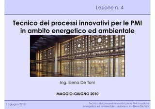 Lezione n. 4


    Tecnico dei processi innovativi per le PMI
      in ambito energetico ed ambientale




                   Ing. Elena De Toni

                  MAGGIO-GIUGNO 2010

11 giugno 2010                    Tecnico dei processi innovativi per le PMI in ambito
                              energetico ed ambientale - Lezione n. 4 – Elena De Toni
 