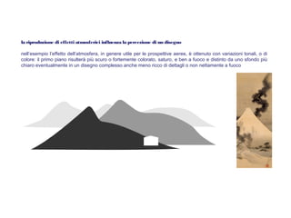la riproduzione di effetti atmosferici influenza la percezione di un disegno
nell’esempio l’effetto dell’atmosfera, in genere utile per le prospettive aeree, è ottenuto con variazioni tonali, o di
colore: il primo piano risulterà più scuro o fortemente colorato, saturo, e ben a fuoco e distinto da uno sfondo più
chiaro eventualmente in un disegno complesso anche meno ricco di dettagli o non nettamente a fuoco
 