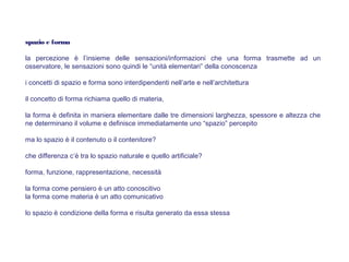 spazio e forma
la percezione è l’insieme delle sensazioni/informazioni che una forma trasmette ad un
osservatore, le sensazioni sono quindi le “unità elementari” della conoscenza
i concetti di spazio e forma sono interdipendenti nell’arte e nell’architettura
il concetto di forma richiama quello di materia,
la forma è definita in maniera elementare dalle tre dimensioni larghezza, spessore e altezza che
ne determinano il volume e definisce immediatamente uno “spazio” percepito
ma lo spazio è il contenuto o il contenitore?
che differenza c’è tra lo spazio naturale e quello artificiale?
forma, funzione, rappresentazione, necessità
la forma come pensiero è un atto conoscitivo
la forma come materia è un atto comunicativo
lo spazio è condizione della forma e risulta generato da essa stessa
 
