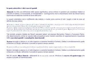lo spazio aristotelico e altri concetti spaziali
Aristotele ha dato una definizione dello spazio significativa, senza entrare in questioni più complesse relative ai
concetti di materia, di incorporeità, di immaterialità o cosmogoniche che le straordinarie menti dei filosofi hanno
esaminato ed elaborato durante la storia dell’uomo
Lo spazio aristotelico non è indifferente alla materia, e risulta come somma di tutti i luoghi e tutte le cose ed
definito da esse stesse
Un bicchie re è illim ite , lo spazio , de ll'acq ua che co ntie ne ; naturalm e nte ilbicchie re e l'acq ua po ss o no e s is te re indipe nde nte m e nte dai lo ro
lim iti, m a so lo in q uanto s o stanza che e sse ndo prim a no n può ave re un lim ite .
Lo spazio e illuo g o ve ng o no pe rce piti g razie alm o vim e nto . So lo s e ve do de i co rpi che s i m uo vo no po sso anche co nce pire lo spazio in cui
si m uo vo no . Se nza lo spazio no n e siste re bbe ilm o vim e nto , m a se nza m o vim e nto no n è pe nsabile lo s pazio . Rag io ne pe r cui, è ne ce ssario
ne g are l'e s is te nza de lvuo to , inte s o co m e e s se re no n dipe nde nte da alcun co rpo .
Tali concetti vengono ribaltati dai filosofi naturalisti italiani, ad esempio Bernardino Telesio e Francesco Patrizi,
che determineranno anche la nascita della prospettiva come metodo scientifico di rappresentazione inquadrata
dalle concezioni spaziali e cosmologiche rinascimentali
Newton raccoglie e plasma in un tutto organico e coerente l'eredità di Cartesio, Galileo e simultaneamente quella
di Bacone e di Boyle, definendo il concetto di spazio e tempo assoluti
Lo s pazio as so luto , pe r sua natura privo di re lazio ne a q ualco sa di e ste rno , rim ane s e m pre s im ile a se ste s so e d im m o bile
Newton raccoglie e plasma in un tutto organico e coerente l'eredità di Cartesio, Galileo e simultaneamente quella
di Bacone e di Boyle, definendo il concetto di spazio e tempo assoluti
Nel XX secolo Albert Einstein elaborando la te o ria de lla re la tività introduce il concetto di spazio-tempo che
amplia il concetto di tridimensionalità
 