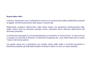 la percezione visiva
il termine “percezione visiva” sottintende la visione e la comprensione delle caratteristiche spaziali
di oggetti, nonché la percezione dello spazio in quanto tale
Determinate condizioni determinano nella nostra mente una percezione tridimensionale della
realtà, diversi studi sui fenomeni percettivi hanno individuato alcuni elementi determinanti del
fenomeno percettivo
La dimensione percepita, la vicinanza/lontananza, la simmetria, la “buona forma”, il moto comune
o casuale, la continuità di direzione, l’uniformità di lunghezza etc. sono determinanti per la nostra
“visione” del mondo esterno
ma quanto sopra non ci garantisce una corretta visione della realtà e un’errata percezione è
facilmente possibile, gli studi della Gestalt e le illusioni ottiche ne sono un chiaro esempio
 