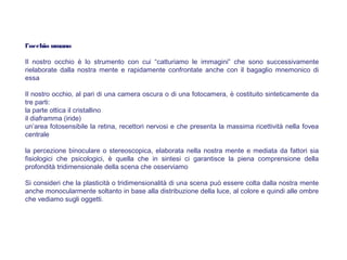 l’occhio umano
Il nostro occhio è lo strumento con cui “catturiamo le immagini” che sono successivamente
rielaborate dalla nostra mente e rapidamente confrontate anche con il bagaglio mnemonico di
essa
Il nostro occhio, al pari di una camera oscura o di una fotocamera, è costituito sinteticamente da
tre parti:
la parte ottica il cristallino
il diaframma (iride)
un’area fotosensibile la retina, recettori nervosi e che presenta la massima ricettività nella fovea
centrale
la percezione binoculare o stereoscopica, elaborata nella nostra mente e mediata da fattori sia
fisiologici che psicologici, è quella che in sintesi ci garantisce la piena comprensione della
profondità tridimensionale della scena che osserviamo
Si consideri che la plasticità o tridimensionalità di una scena può essere colta dalla nostra mente
anche monocularmente soltanto in base alla distribuzione della luce, al colore e quindi alle ombre
che vediamo sugli oggetti.
 