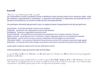 la gestalt
"L'insie m e è più de lla so m m a de lle sue parti"
per comprendere il mondo circostante si tende a identificarvi forme secondo schemi che ci sembrano adatti - scelti
per imitazione, apprendimento e condivisione - e attraverso simili processi si organizzano sia la percezione che il
pensiero e la sensazione; ciò avviene di solito del tutto inconsapevolmente.
con particolare riferimento alla percezioni visive, le regole principali di organizzazione dei dati percepiti sono:
buona forma (la struttura percepita è sempre la più semplice)
prossimità (gli elementi sono raggruppati in funzione delle distanze)
somiglianza (tendenza a raggruppare gli elementi simili)
buona continuità (tutti gli elementi sono percepiti come appartenenti ad un insieme coerente e continuo)
destino comune (se gli elementi sono in movimento, vengono raggruppati quelli con uno spostamento coerente).
figura-sfondo (tutte le parti di una zona si possono interpretare sia come oggetto sia come sfondo).
movimento indotto (uno schema di riferimento formato da alcune strutture che consente la percezione degli oggetti)
pregnanza (nel caso gli stimoli siano ambigui, la percezione sarà buona in base alle informazioni prese dalla retina).
queste regole si applicano spesso anche nel caso delle illusioni ottiche
il termine Gestalt fu usato per la prima volta da Ernst Mach
in se g uito Edm und Husse rl e Christian vo n Ehre nfe ls ripre se ro il te rm ine da Mach ne lle lo ro te o rie psico lo g iche a
fo ndam e nto filo so fico
fo ndato ri de lla psico lo g ia de lla G e stalt so no di so lito co nside rati Kurt Ko ffka, Wo lfg ang Kö hle r e Max We rthe im e r che so no
stati ce rtam e nte i principali pro m o to ri e te o rizzato ri scie ntifici di q ue s ta co rre nte di rice rca in psico lo g ia, i lo ro s tudi psico lo g ici
si fo calizzaro no so prattutto sug li aspe tti pe rce ttivi e de lrag io nam e nto (pro ble m -s o lving )
 
