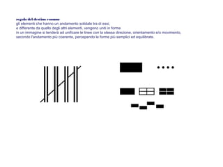 regola del destino comune
gli elementi che hanno un andamento solidale tra di essi,
e differente da quello degli altri elementi, vengono uniti in forme
in un immagine si tenderà ad unificare le linee con la stessa direzione, orientamento e/o movimento,
secondo l'andamento più coerente, percependo le forme più semplici ed equilibrate.
 