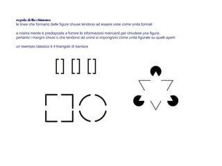 regola della chiusura
le linee che formano delle figure chiuse tendono ad essere viste come unità formali
a nostra mente è predisposta a fornire le informazioni mancanti per chiudere una figura,
pertanto i margini chiusi o che tendono ad unirsi si impongono come unità figurale su quelli aperti
un esempio classico è il triangolo di kanisza
 